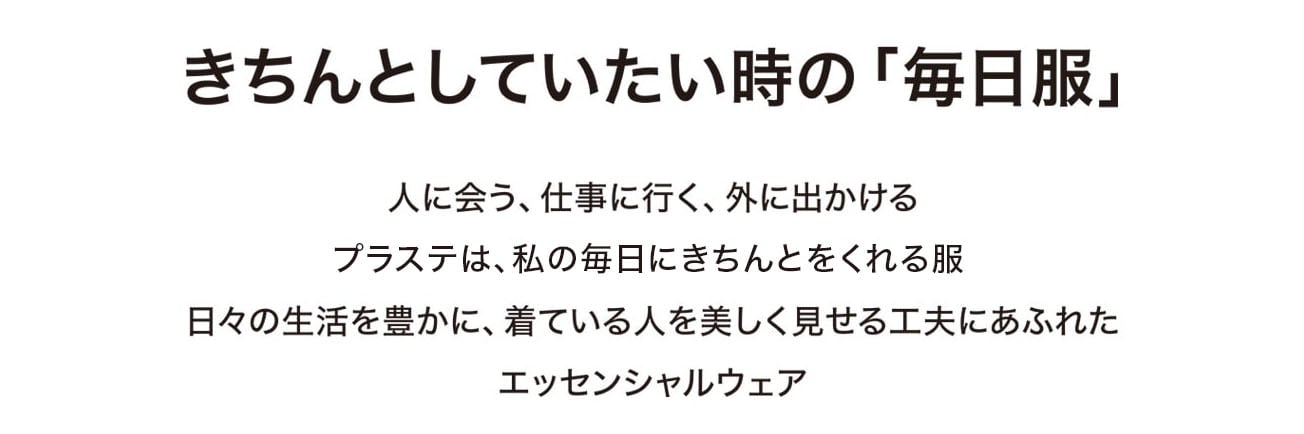 きちんとしていたい時の「毎日服」
人に会う、仕事に行く、外に出かける
プラステは、私の毎日にきちんとをくれる服
日々の生活を豊かに、着ている人を美しく見せる工夫にあふれたエッセンシャルウェア
