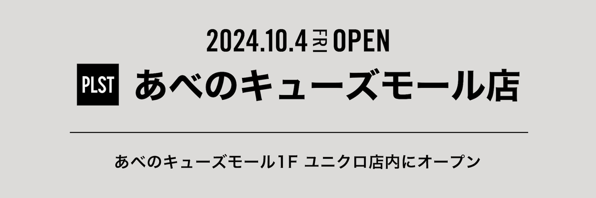 2024.10.4 FRI OPEN PLST あべのキューズモール店
あべのキューズモール1F ユニクロ店内にオープン