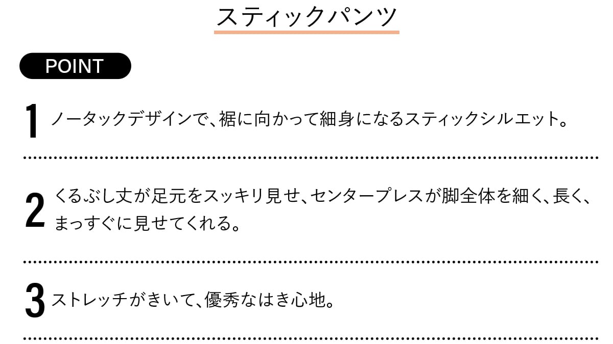 Point
1 ノータックデザインで、裾に向かって細身になるスティックシルエット。
2 くるぶし丈が足元をスッキリ見せ、センタープレスが脚全体を細く、長く、まっすぐに見せてく れる。
3 ストレッチがきいて、優秀なはき心地。