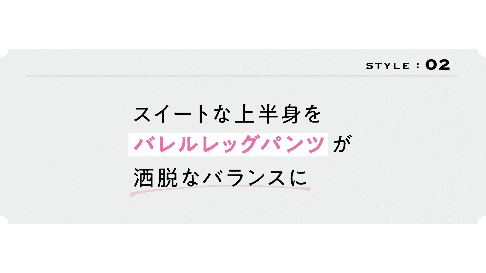 2スタイル　
スイートな上半身を 
「バレルレッグパンツ」が洒脱なバランスに