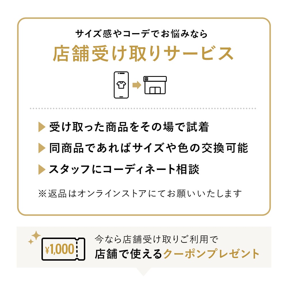 サイズ感やコーデでお悩みなら店舗受け取りサービス​​
受け取った商品をその場で試着
同商品であれば サイズや色の交換可能
スタッフにコーディネート相談
※返品はオンラインストアにてお願いいたします
今なら店舗受け取りを選択すると店舗で使えるクーポンプレゼント