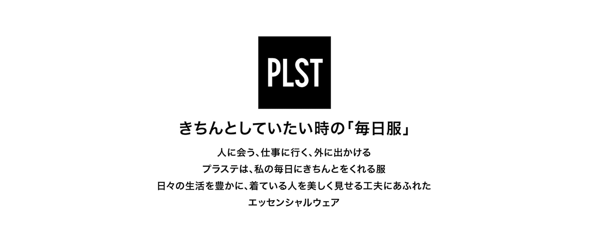 きちんとしていたい時の「毎日服」 人に会う、仕事に行く、外に出かける プラステは、私の毎日にきちんとをくれる服 日々の生活を豊かに、着ている人を美しく見せる工夫にあふれたエッセンシャルウェア