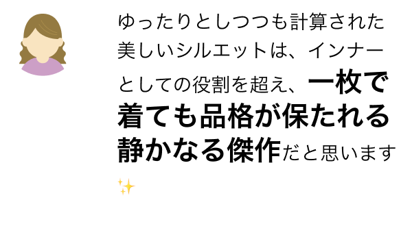 ゆったりとしつつも計算された美しいシルエットは、インナーとしての役割を超え、一枚で着ても品格が保たれる静かなる傑作だと思います✨