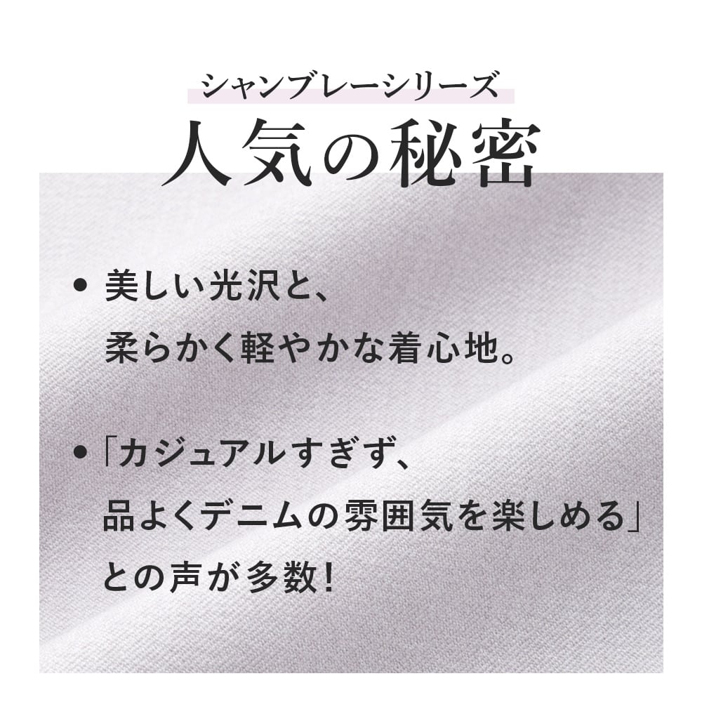人気の秘密
美しい光沢と、柔らかく軽やかな着心地。「カジュアルすぎず、品よくデニムの雰囲気を楽しめる」との声が多数！​