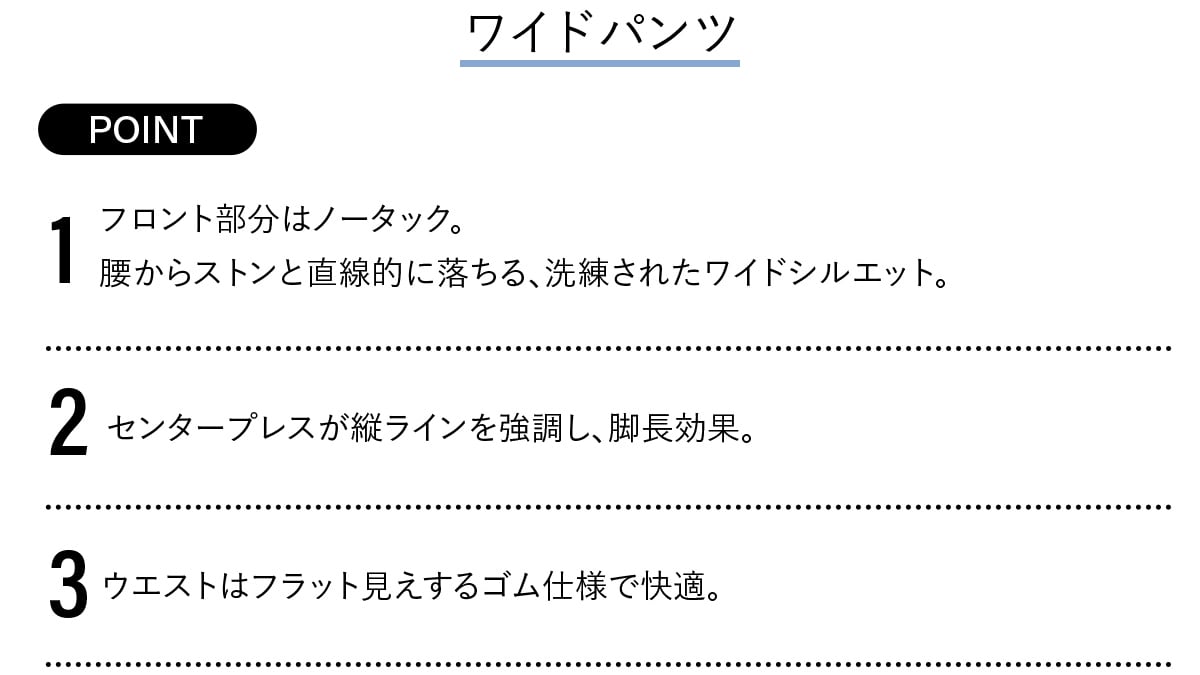 Point
​ 1 フロント部分はノータック。腰からストンと直線的に落ちる、洗練されたワイドシルエット。​
2​ センタープレスが縦ラインを強調し、脚長効果。​
3 ウエストはフラット見えするゴム仕様で快適。
