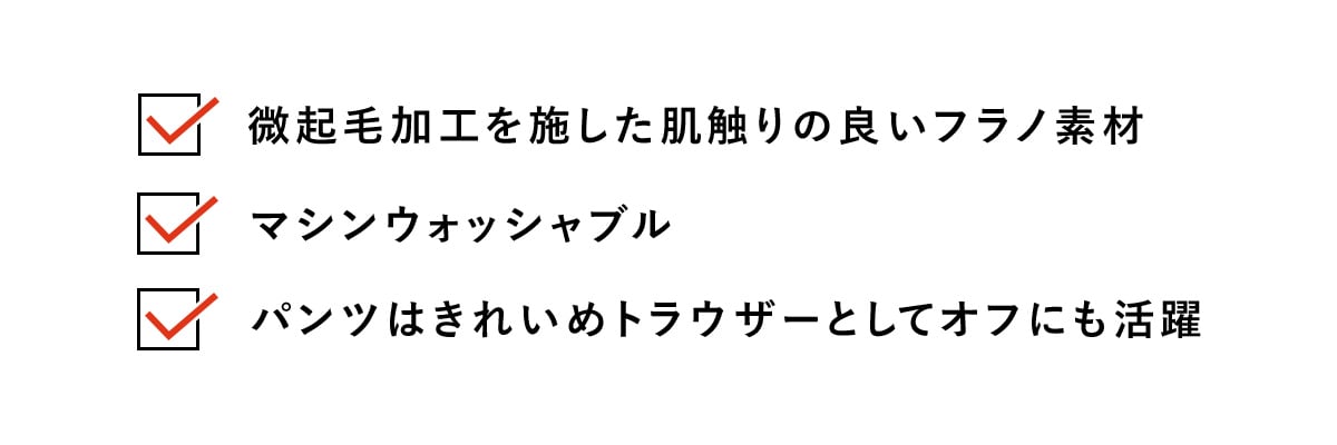 ・微起毛加工を施した肌触りの良いフラノ素材​
・マシンウォッシャブル​
・パンツはきれいめトラウザーとしてオフにも活躍​