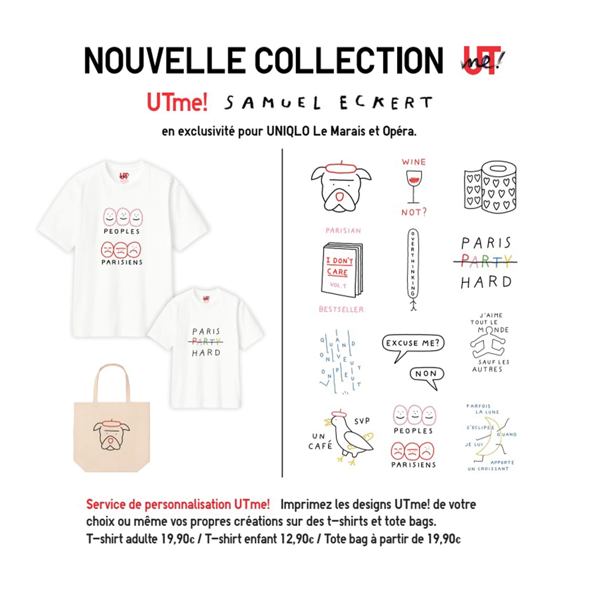 UTme! Samuel Eckert . en exclusivité pour UNIQLO Le Marais et Opéra. Service de personnalisation UTme! Imprimez les designs UTme! de votre
choix ou même vos propres créations sur des t-shirts et tote bags. T-shirt adulte 19,90€ / T-shirt enfant 12,90€ / Tote bag à partir de 19,90€
