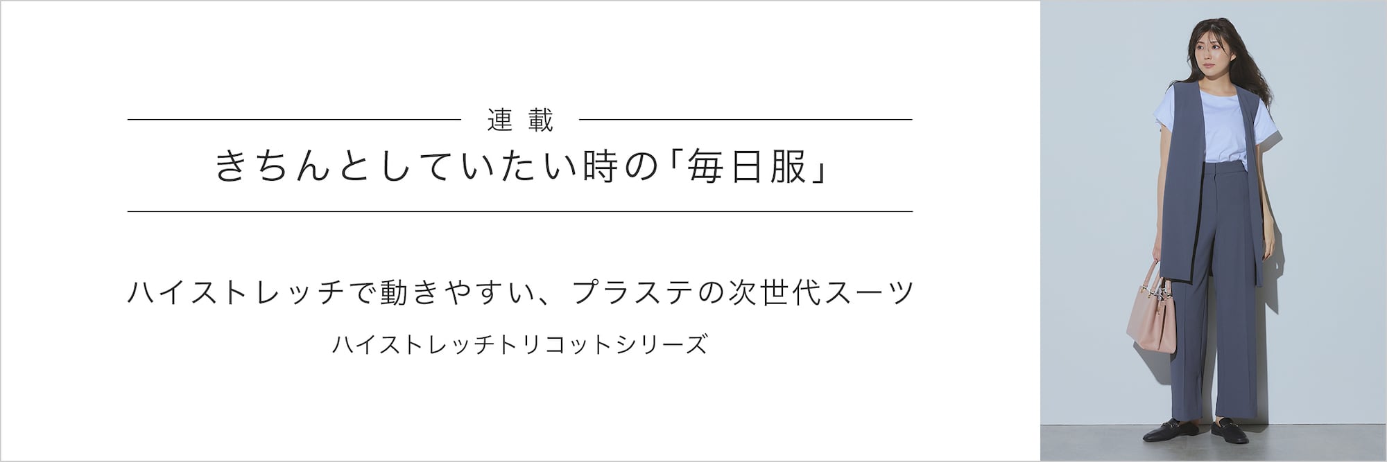 連載：きちんとしていたい時の毎日服
“ハイストレッチ”で動きやすい、プラステの次世代スーツ
ハイストレッチトリコットシリーズ