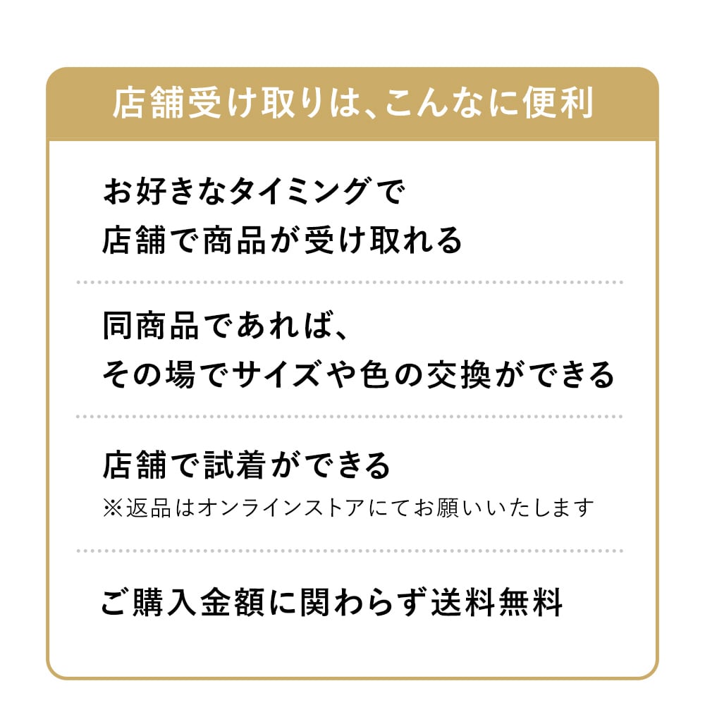 店舗受け取りは、こんなに便利
-お好きなタイミングで店舗で商品が受け取れる
-同商品であれば、その場でサイズや色の交換ができる				
-店舗でご試着ができる（※返品はオンラインストアにてお願いいたします）				
-ご購入金額に関わらず送料無料