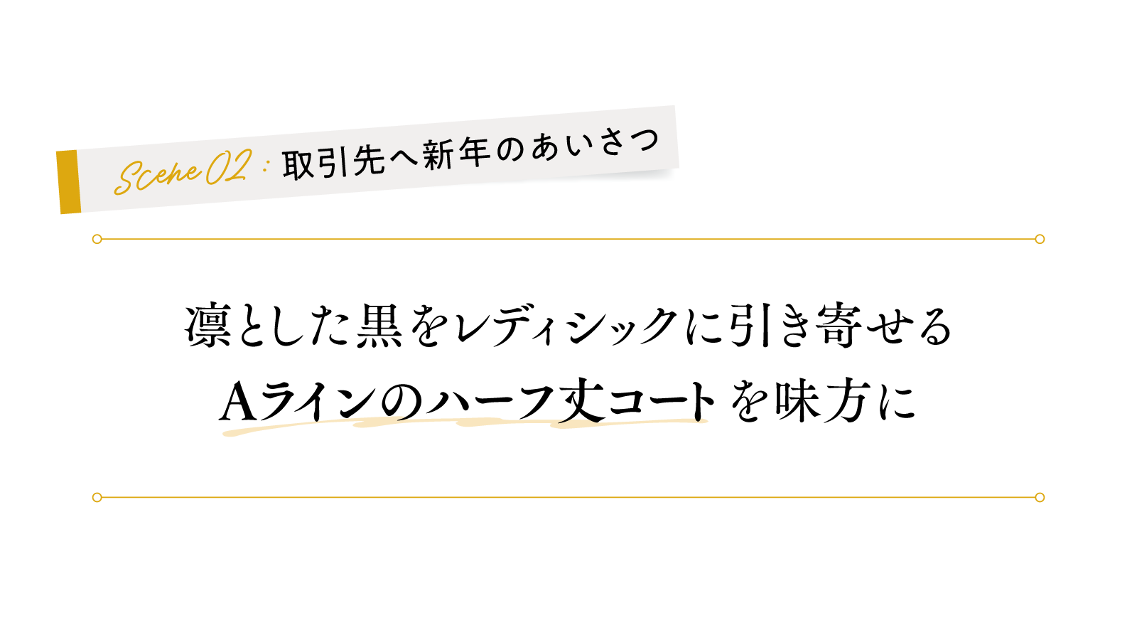2シーン 取引先へ新年のあいさつ
凛とした黒をレディシックに引き寄せる 
「Aラインのハーフ丈コート」を味方に