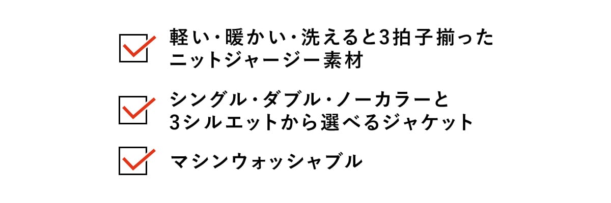 ・軽い・暖かい・洗える と3拍子揃ったニットジャージー素材​
・シングル・ダブル・ノーカラーと3シルエットから選べるジャケット​
・マシンウォッシャブル