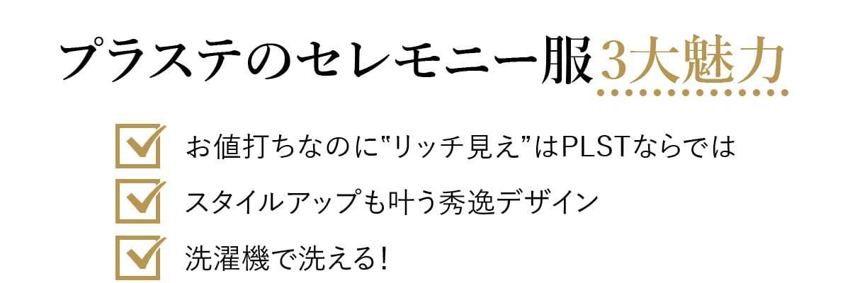 プラステのセレモニー服3大魅力
お値打ちなのに‟リッチ見え”はPLSTならでは
スタイルアップも叶う秀逸デザイン
洗濯機で洗える！