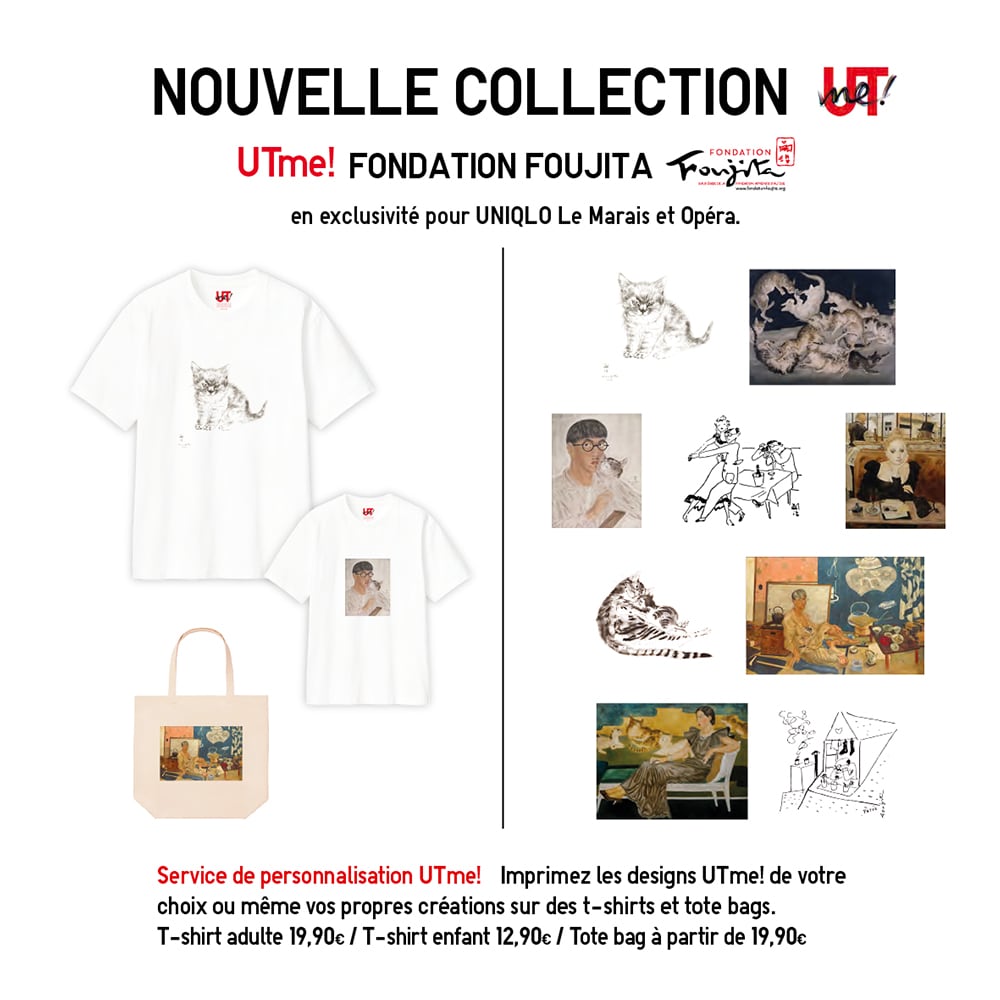 UTme! ! FONDATION FOUJITA en exclusivité pour UNIQLO Le Marais et Opéra. Service de personnalisation UTme! Imprimez les designs UTme! de votre
choix ou même vos propres créations sur des t-shirts et tote bags. T-shirt adulte 19,90€ / T-shirt enfant 12,90€ / Tote bag à partir de 19,90€