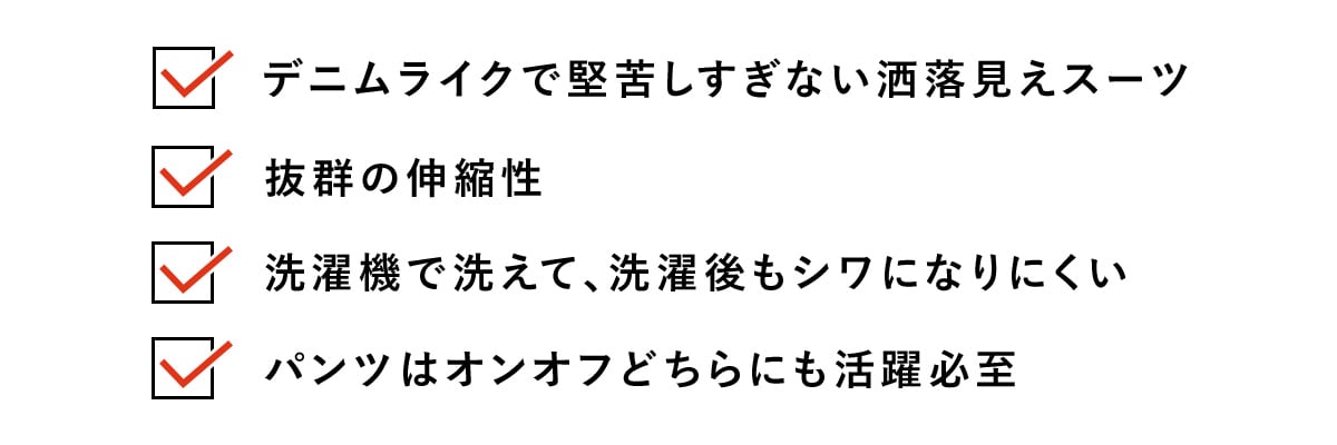 ・デニムライクで堅苦しすぎない洒落見えスーツ​
・抜群の伸縮性​
・洗濯機で洗えて、洗濯後もシワになりにくい​
・パンツはオンオフどちらにも活躍必至