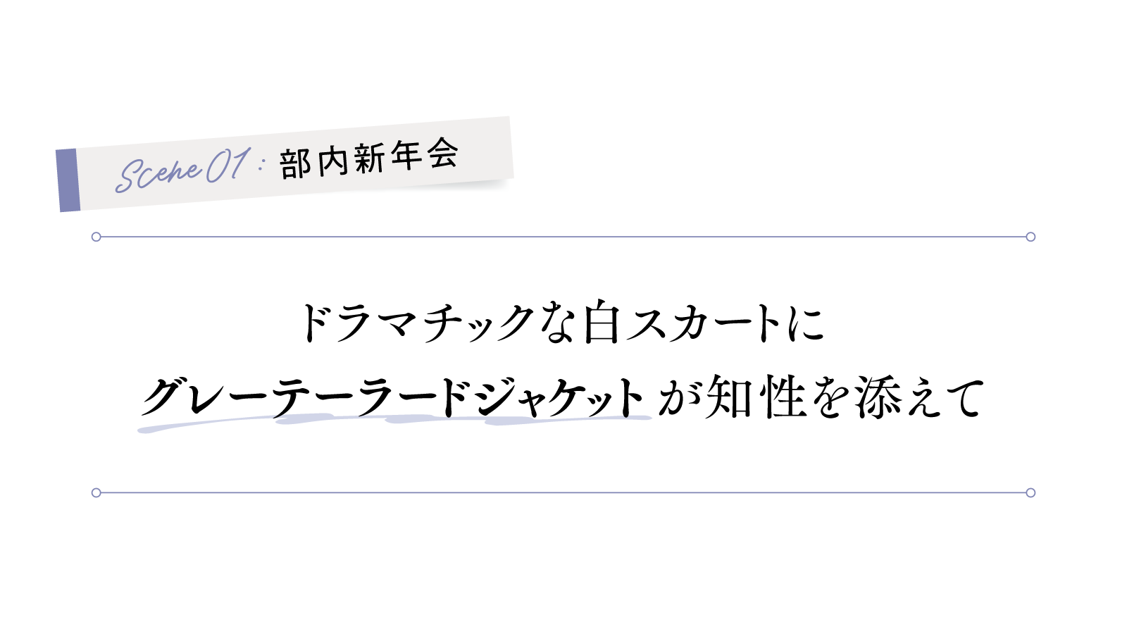 1シーン 部内新年会
ドラマチックな白スカートに 
「グレーテーラードジャケット」が知性を添えて