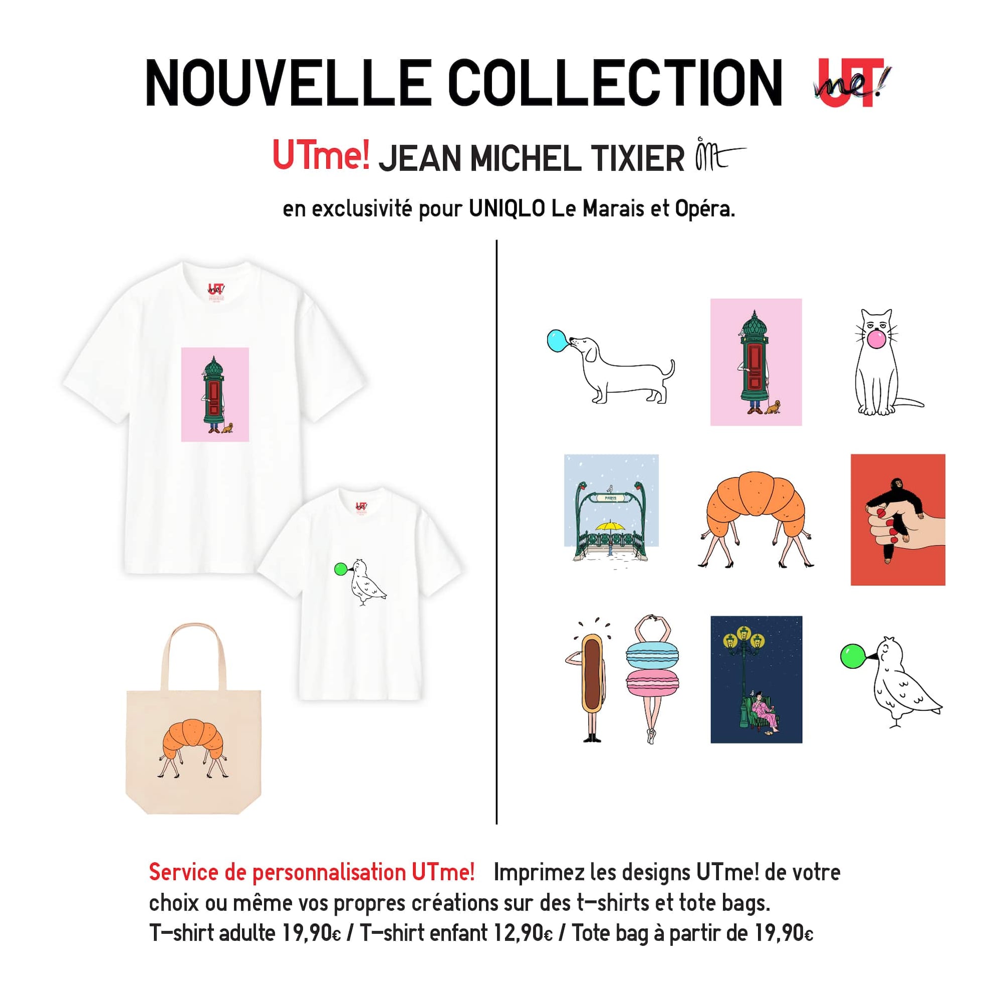 UTme! Jean-Michel Tixier . en exclusivité pour UNIQLO Le Marais et Opéra. Service de personnalisation UTme! Imprimez les designs UTme! de votre
choix ou même vos propres créations sur des t-shirts et tote bags. T-shirt adulte 19,90€ / T-shirt enfant 12,90€ / Tote bag à partir de 19,90€
