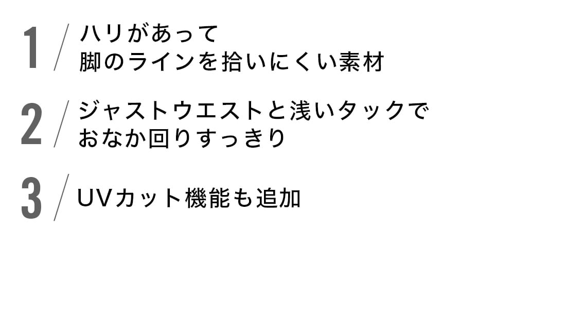 1.ハリがあって脚のラインを拾いにくい素材
2.ジャストウェストと浅いタックでおなか回りすっきり
3.UVカット機能
