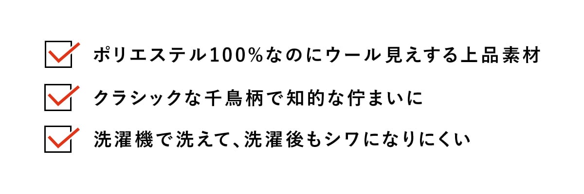 ・ポリエステル100%なのにウール見えする上品素材​
・クラシックな千鳥柄で知的な佇まいに​
・洗濯機で洗えて、洗濯後もシワになりにくい
