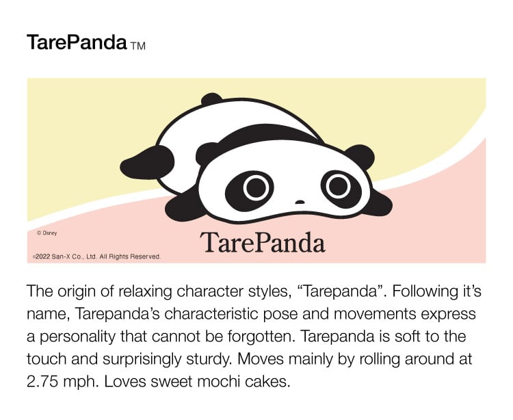 The origin of relaxing character styles, 'Tarepanda'. Following it's name, Tarepanda's characteristic pose and omovements express a personality that cannot be forgotten. Tarepanda is soft to the touch and surprisingly sturdy. Moves mainly by rolling around at 2,75mp. Loves sweet mochi cakes.