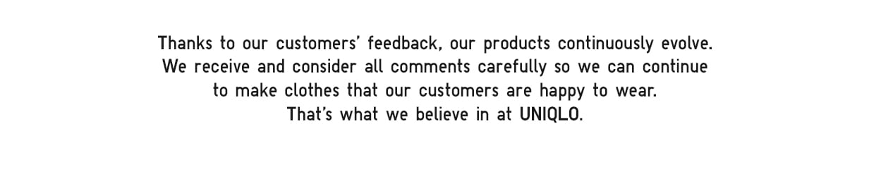 Thanks to our customers' feedback, our products continuously evolve. We receive and consider all comments carefully so we can continue to make clothes that our customers are happy to wear. That’s what we believe in at UNIQLO.
