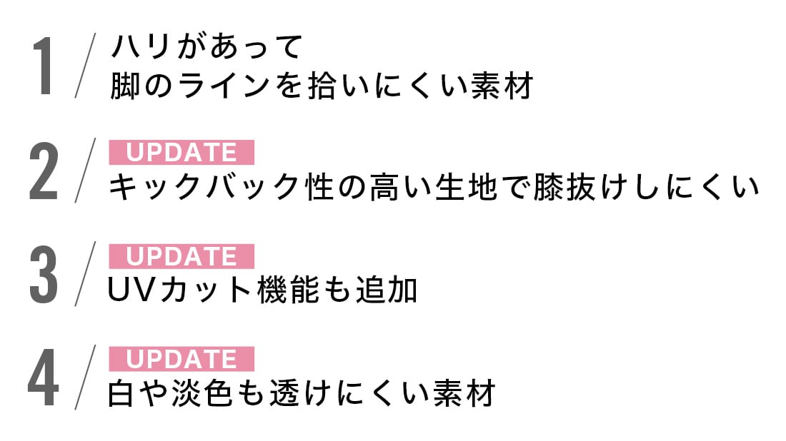 1.ハリがあって脚のラインを拾いにくい素材
2.キックバック性の高い生地で膝抜けしにくい
3.UVカット機能も追加
4.白や淡色も透けにくい素材